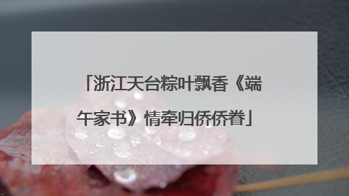 浙江天台粽叶飘香《端午家书》情牵归侨侨眷