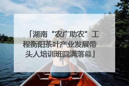 湖南“农广助农”工程衡阳茶叶产业发展带头人培训班圆满落幕