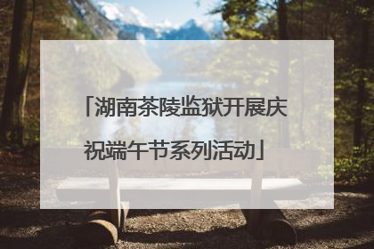 湖南茶陵监狱开展庆祝端午节系列活动