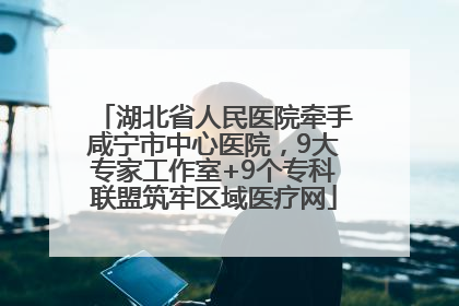 湖北省人民医院牵手咸宁市中心医院，9大专家工作室+9个专科联盟筑牢区域医疗网
