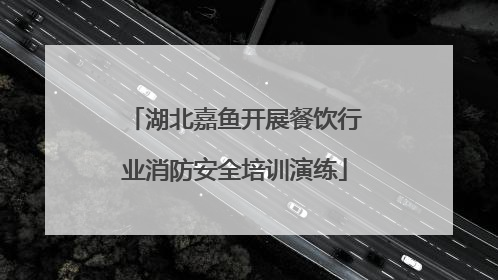 湖北嘉鱼开展餐饮行业消防安全培训演练
