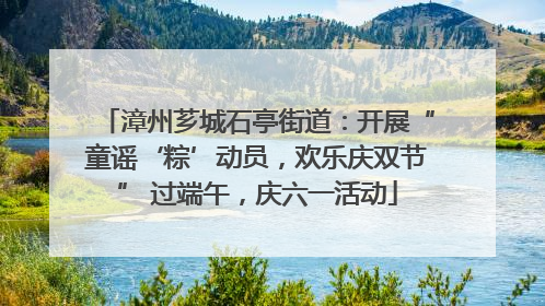 漳州芗城石亭街道：开展“童谣‘粽’动员，欢乐庆双节” 过端午，庆六一活动