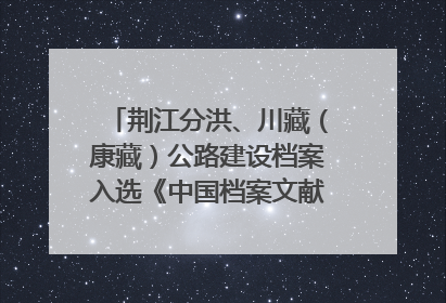荆江分洪、川藏（康藏）公路建设档案入选《中国档案文献遗产名录》