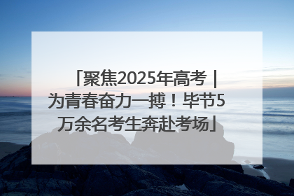 聚焦2025年高考｜为青春奋力一搏！毕节5万余名考生奔赴考场