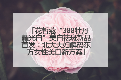 花皙蔻“388牡丹耀光白”美白祛斑新品首发：北大夫妇解码东方女性美白新方案