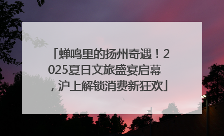 蝉鸣里的扬州奇遇！2025夏日文旅盛宴启幕，沪上解锁消费新狂欢