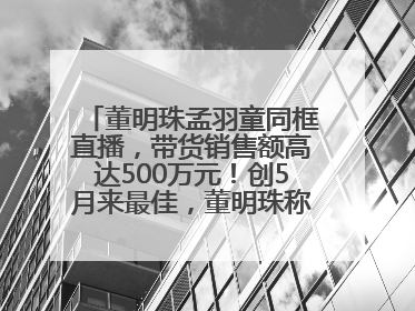 董明珠孟羽童同框直播，带货销售额高达500万元！创5月来最佳，董明珠称孟羽童离开时“犯了很大的错”