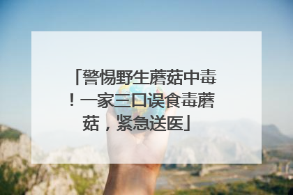 警惕野生蘑菇中毒！一家三口误食毒蘑菇，紧急送医