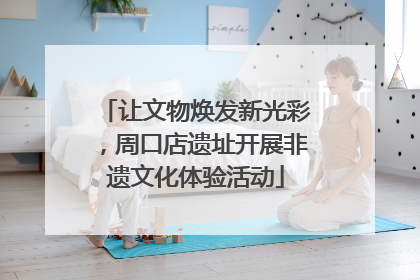 让文物焕发新光彩，周口店遗址开展非遗文化体验活动