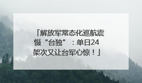 解放军常态化巡航震慑“台独”：单日24架次又让台军心惊！