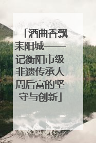 酒曲香飘耒阳城——记衡阳市级非遗传承人周后富的坚守与创新
