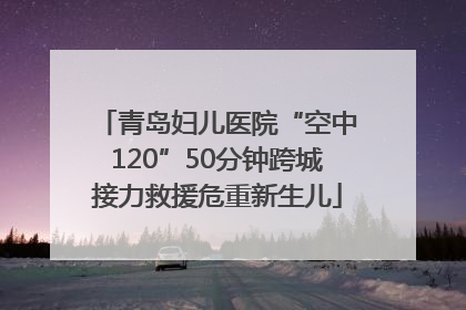 青岛妇儿医院“空中120”50分钟跨城接力救援危重新生儿