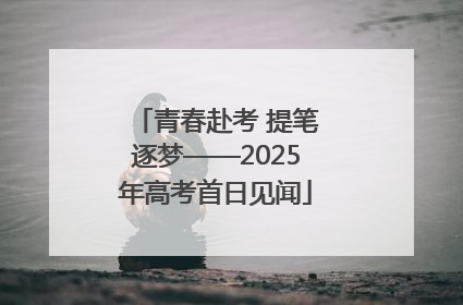 青春赴考 提笔逐梦——2025年高考首日见闻