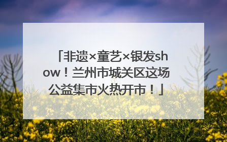 非遗×童艺×银发show！兰州市城关区这场公益集市火热开市！