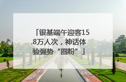 银基端午迎客15.8万人次，神话体验强势“圈粉”