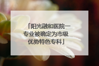 阳光融和医院一专业被确定为市级优势特色专科