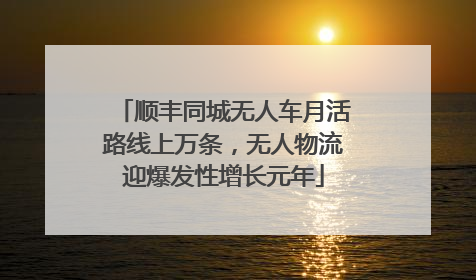 顺丰同城无人车月活路线上万条，无人物流迎爆发性增长元年