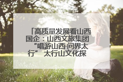 高质量发展看山西国企：山西文旅集团“唱游山西·问界太行” 太行山文化探索之旅燃情启幕