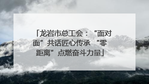 龙岩市总工会：“面对面”共话匠心传承 “零距离”点燃奋斗力量