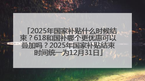 2025年国家补贴什么时候结束？618和国补哪个更优惠可以叠加吗？2025年国家补贴结束时间统一为12月31日