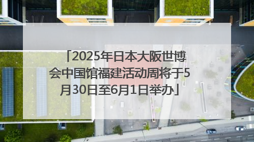 2025年日本大阪世博会中国馆福建活动周将于5月30日至6月1日举办