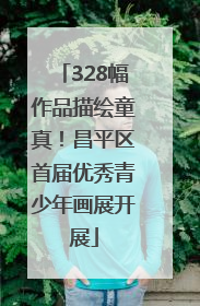 328幅作品描绘童真！昌平区首届优秀青少年画展开展