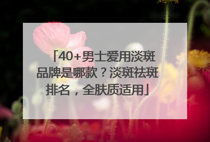 40+男士爱用淡斑品牌是哪款？淡斑祛斑排名，全肤质适用