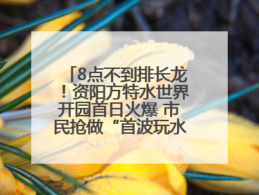 8点不到排长龙！资阳方特水世界开园首日火爆 市民抢做“首波玩水达人”