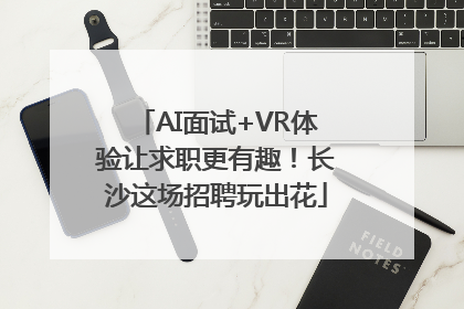 AI面试+VR体验让求职更有趣！长沙这场招聘玩出花