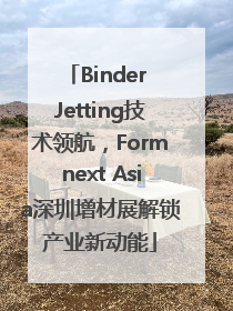Binder Jetting技术领航，Formnext Asia深圳增材展解锁产业新动能